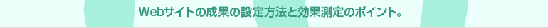 Webサイトの成果の設定方法と効果測定のポイント。