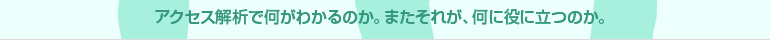 アクセス解析で何がわかるのか。またそれが、何に役に立つのか。