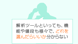 解析ツールといっても、機能や値段も様々で、どれを選んだらいいか分からない