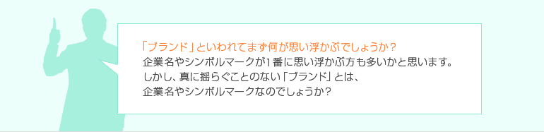 「ブランド」といわれてまず何が思い浮かぶでしょうか?企業名やシンボルマークが1番に思い浮かぶ方も多いかと思います。しかし、真に揺らぐことのない「ブランド」とは、企業名やシンボルマークなのでしょうか?