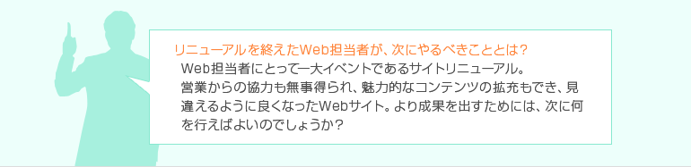リニューアルを終えたWeb担当者が、次にやるべきこととは?Web担当者にとって一大イベントであるサイトリニューアル。 営業からの協力も無事得られ、魅力的なコンテンツの拡充もでき、見違えるように良くなったWebサイト。より成果を出すためには、次に何を行えばよいのでしょうか?