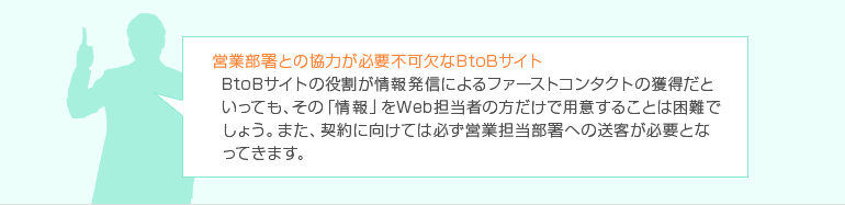 営業部署との協力が必要不可欠なBtoBサイト BtoBサイトの役割が情報発信によるファーストコンタクトの獲得だといっても、その「情報」をWeb担当者の方だけで用意することは困難でしょう。また、契約に向けては必ず営業担当部署への送客が必要となってきます。