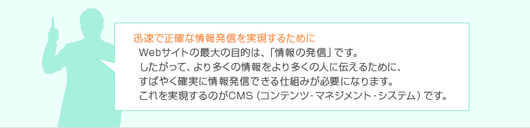 迅速で正確な情報発信を実現するために Webサイトの最大の目的は、「情報の発信」です。したがって、より多くの情報をより多くの人に伝えるために、すばやく確実に情報発信できる仕組みが必要になります。これを実現するのがCMS(コンテンツ・マネジメント・システム)です。