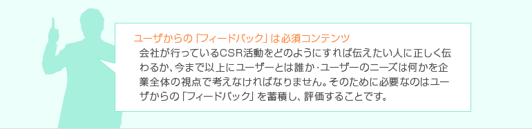 ユーザからの「フィードバック」は必須コンテンツ 会社が行っているCSR活動をどのようにすれば伝えたい人に正しく伝わるか、今まで以上にユーザーとは誰か・ユーザーのニーズは何かを企業全体の視点で考えなければなりません。 そのために必要なのはユーザからの「フィードバック」を蓄積し、評価することです。