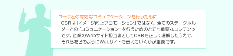 ユーザとの有効なコミュニケーションを行うために CSRは「イメージ向上プロモーション」ではなく、全てのステークホルダーとの「コミュニケーション」を行うためのとても重要なコンテンツです。 企業のWebサイト担当者としてCSRを正しく理解したうえで、それらをどのようにWebサイトで伝えていくかが重要です。