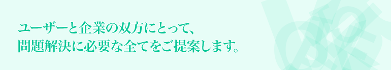 ユーザーと企業の双方にとって、問題解決に必要な全てをご提案します。