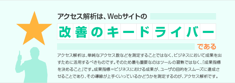 アクセス解析は、Webサイトの改善のキードライバーである アクセス解析は、単純なアクセス数などを測定することではなく、ビジネスにおいて、成果を出すために活用するべきものなのです。そのため、最も重要なのはツールの習熟ではなく、「成果指標を決めること」です。成果指標=ビジネスにおける成果が、ユーザの目的をスムーズに達成させることであり、その導線が上手くいっているかどうかを測定するのが、アクセス解析です。