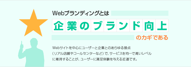 Webブランディングとは企業のブランド向上のカギである Webサイトを中心にユーザーと企業とのあらゆる接点 (リアル店舗やコールセンターなど)で、サービスを均一で高いレベルに維持することが、ユーザーに満足体験を与える近道です。