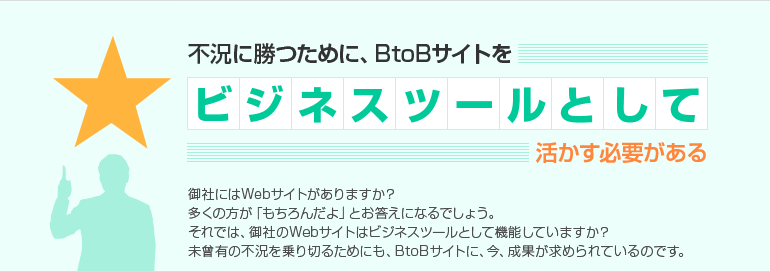 不況に勝つために、BtoBサイトをビジネスツールとして活かす必要がある 御社にはWebサイトがありますか?多くの方が「もちろんだよ」とお答えになるでしょう。それでは、御社のWebサイトはビジネスツールとして機能していますか?未曾有の不況を乗り切るためにも、BtoBサイトに、今、成果が求められているのです。