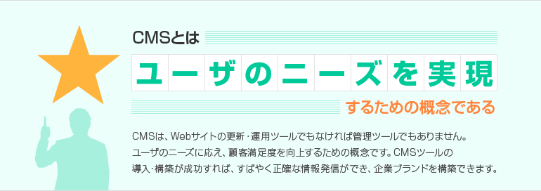CMSとはユーザのニーズを実現するための概念である CMSは、Webサイトの更新・運用ツールでもなければ管理ツールでもありません。 ユーザのニーズに応え、顧客満足度を向上するための概念です。 CMSツールの導入・構築が成功すれば、すばやく正確な情報発信ができ、企業ブランドを構築できます。