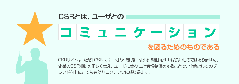 CSRとは、ユーザとのコミュニケーションを図るためのものである　CSRサイトは、ただ「CSRレポート」や「環境に対する取組」を出せば良いものではありません。　企業のCSR活動を正しく伝え、ユーザに合わせた情報発信をすることで、企業としてのブランド向上にとても有効なコンテンツに成り得ます。