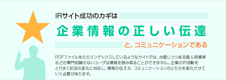IRサイト成功のカギは企業情報の正しい伝達と、コミュニケーションである PDFファイルをただインデックスしているようなサイトでは、台頭しつつある個人投資家などの専門知識のないユーザは情報を読み取ることができません。企業のIR活動をとりまく状況の変化に対応し、情報の伝え方、コミュニケーションのとり方を変化させていく必要があります。