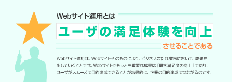 Webサイト運用とはユーザの満足体験を向上させることである Webサイト運用は、Webサイトそのものにより、ビジネスまたは業務において、成果を出していくことです。Webサイトでもっとも重要な成果は「顧客満足度の向上」であり、ユーザがスムーズに目的達成できることが結果的に、企業の目的達成につながるのです。