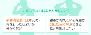 このようなお悩みはありませんか? 顧客満足度向上のために何を行なったらよいか分からない 顧客が抱えている問題が自社製品で解決できることを訴求したい