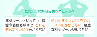 解析ツールといっても、機能や値段が様々で、どれを選んだらいいのか分からない 使いやすく、わかりやすく、コストのかからない、最適な解析ツールが知りたい
