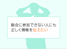 総会に参加できない人にも正しく情報を伝えたい