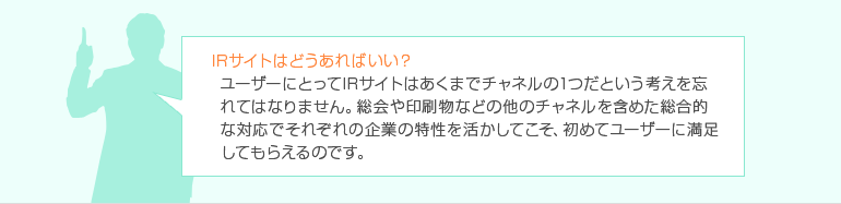 IRサイトはどうあればいい? ゲームを提供し、おもしろいコンテンツを作ればOKでしょうか? それも悪くはありませんが、ユーザーにとってIRサイトはあくまでチャネルの1つだという考えを忘れてはなりません。総会や印刷物などの他のチャネルを含めた総合的な対応でそれぞれの企業の特性を活かしてこそ、初めてユーザーに満足してもらえるのです。