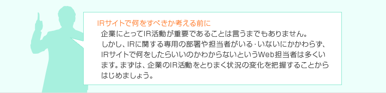 IRサイトで何をすべきか考える前に 企業にとってIR活動が重要であることは言うまでもありません。しかし、IRに関する専用の部署や担当者がいる・いないにかかわらず、IRサイトで何をしたらいいのかわからないというWeb担当者は数多くいます。まずは、企業のIR活動をとりまく状況の変化を把握することからはじめましょう。